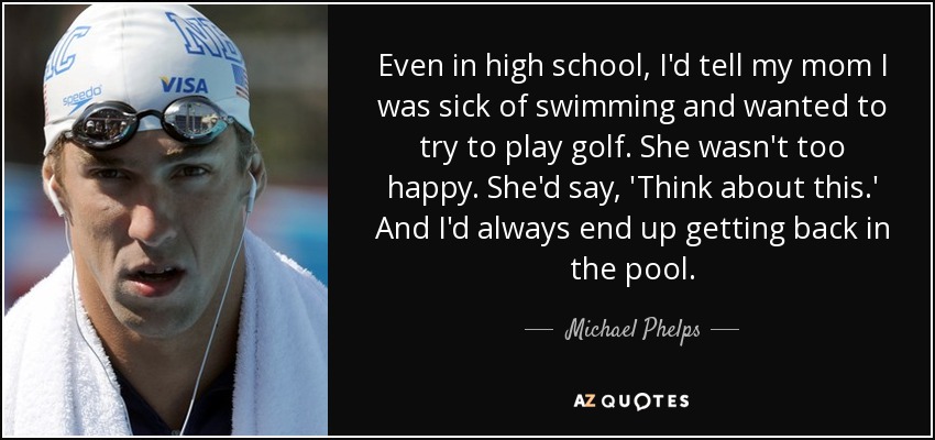 Even in high school, I'd tell my mom I was sick of swimming and wanted to try to play golf. She wasn't too happy. She'd say, 'Think about this.' And I'd always end up getting back in the pool. - Michael Phelps