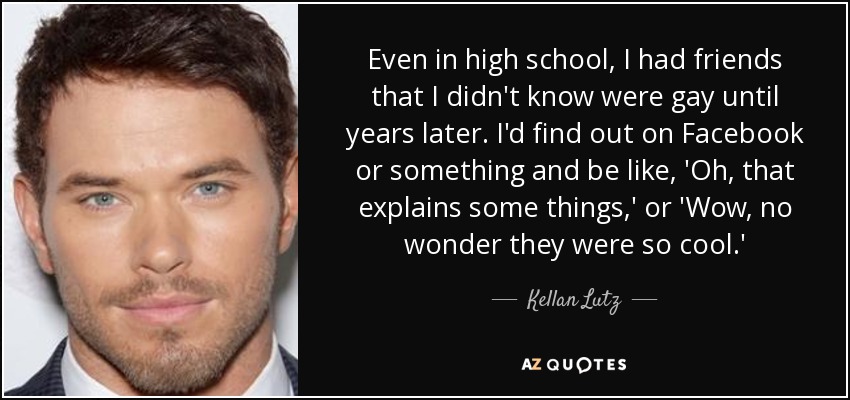 Even in high school, I had friends that I didn't know were gay until years later. I'd find out on Facebook or something and be like, 'Oh, that explains some things,' or 'Wow, no wonder they were so cool.' - Kellan Lutz