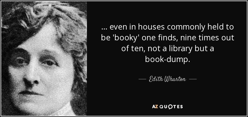 ... even in houses commonly held to be 'booky' one finds, nine times out of ten, not a library but a book-dump. - Edith Wharton