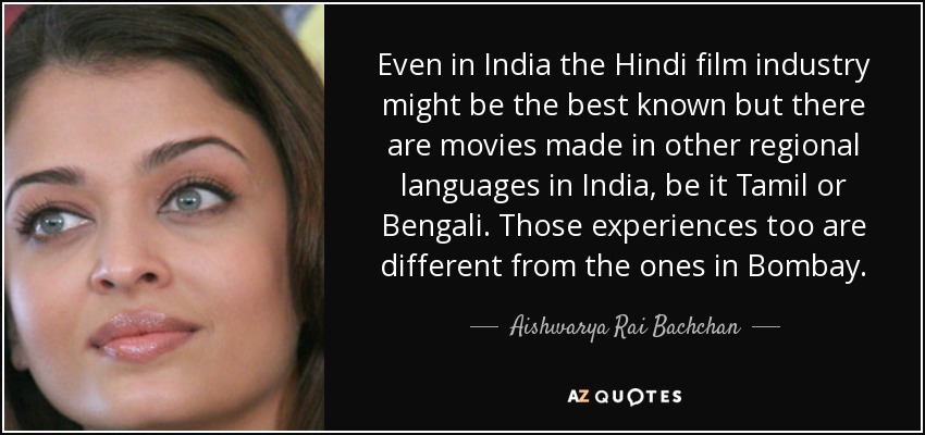 Even in India the Hindi film industry might be the best known but there are movies made in other regional languages in India, be it Tamil or Bengali. Those experiences too are different from the ones in Bombay. - Aishwarya Rai Bachchan
