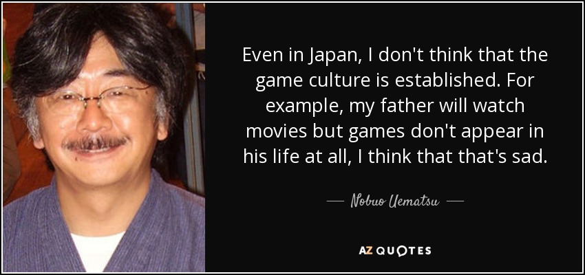 Even in Japan, I don't think that the game culture is established. For example, my father will watch movies but games don't appear in his life at all, I think that that's sad. - Nobuo Uematsu