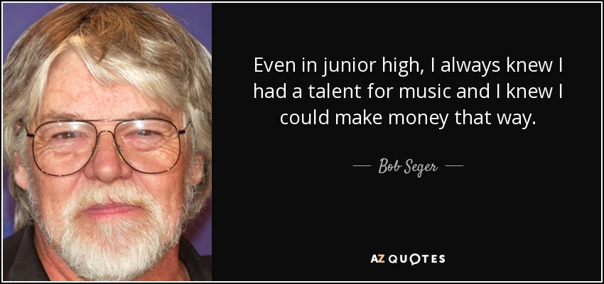Even in junior high, I always knew I had a talent for music and I knew I could make money that way. - Bob Seger