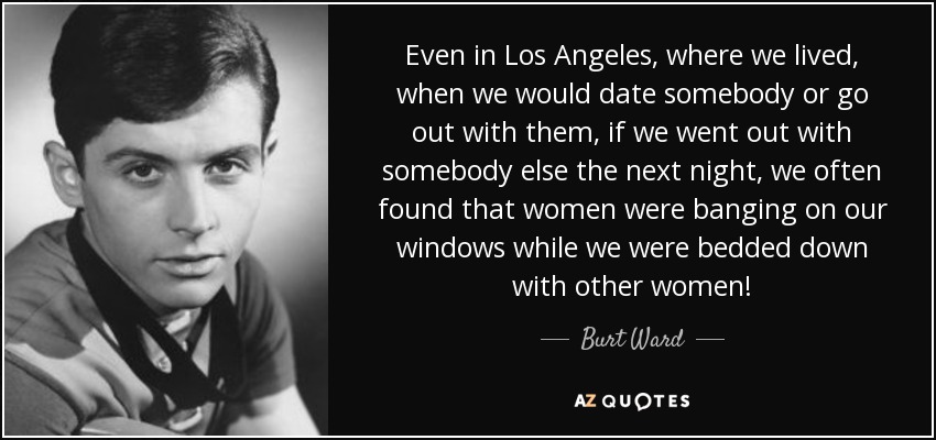 Even in Los Angeles, where we lived, when we would date somebody or go out with them, if we went out with somebody else the next night, we often found that women were banging on our windows while we were bedded down with other women! - Burt Ward