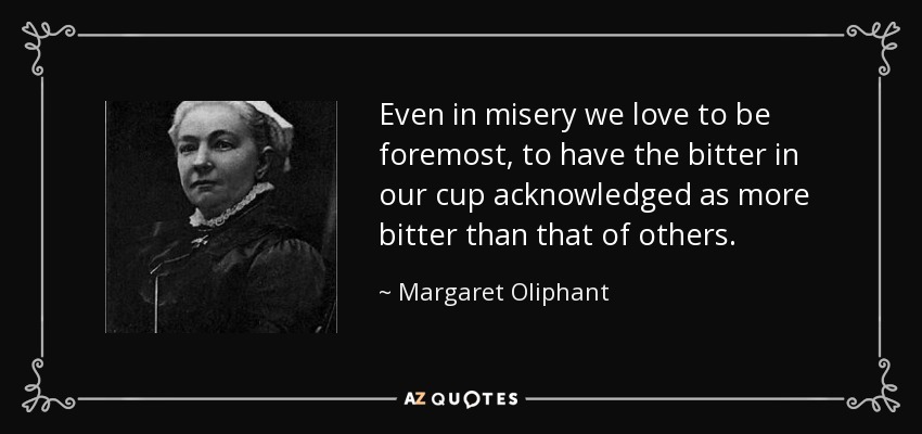 Even in misery we love to be foremost, to have the bitter in our cup acknowledged as more bitter than that of others. - Margaret Oliphant