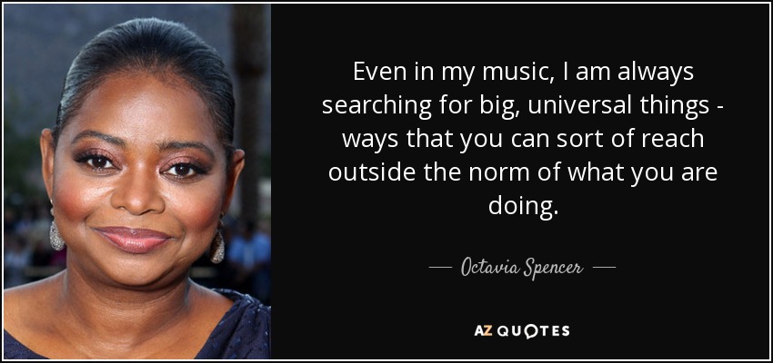 Even in my music, I am always searching for big, universal things - ways that you can sort of reach outside the norm of what you are doing. - Octavia Spencer