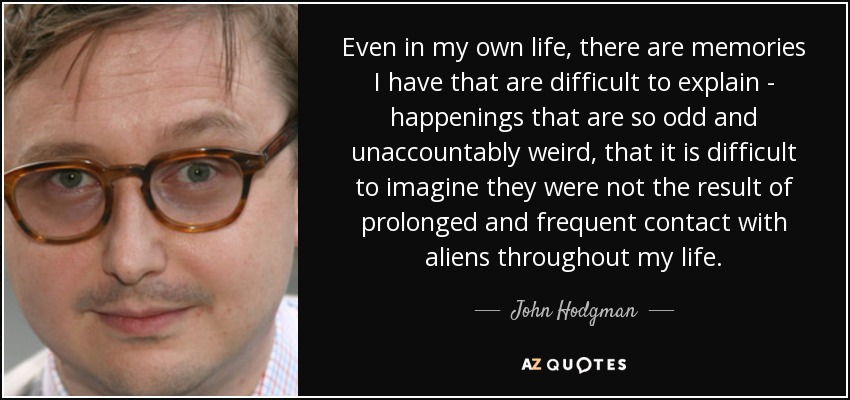 Even in my own life, there are memories I have that are difficult to explain - happenings that are so odd and unaccountably weird, that it is difficult to imagine they were not the result of prolonged and frequent contact with aliens throughout my life. - John Hodgman