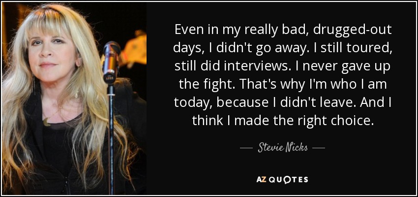 Even in my really bad, drugged-out days, I didn't go away. I still toured, still did interviews. I never gave up the fight. That's why I'm who I am today, because I didn't leave. And I think I made the right choice. - Stevie Nicks