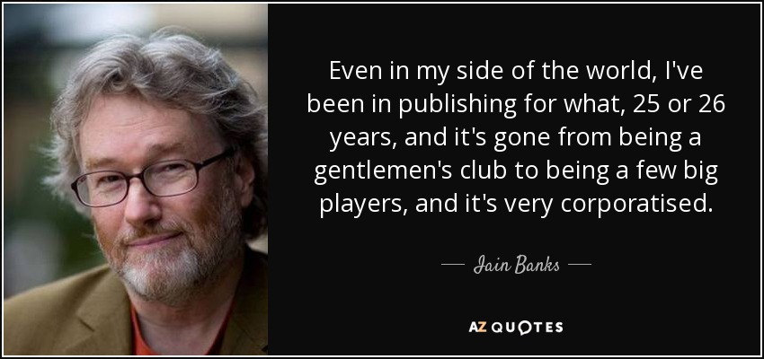 Even in my side of the world, I've been in publishing for what, 25 or 26 years, and it's gone from being a gentlemen's club to being a few big players, and it's very corporatised. - Iain Banks