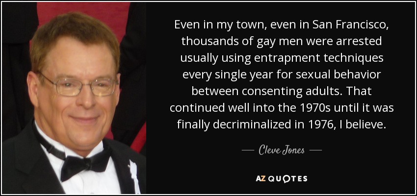 Even in my town, even in San Francisco, thousands of gay men were arrested usually using entrapment techniques every single year for sexual behavior between consenting adults. That continued well into the 1970s until it was finally decriminalized in 1976, I believe. - Cleve Jones
