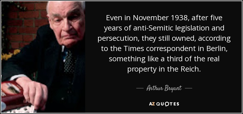 Even in November 1938, after five years of anti-Semitic legislation and persecution, they still owned, according to the Times correspondent in Berlin, something like a third of the real property in the Reich. - Arthur Bryant