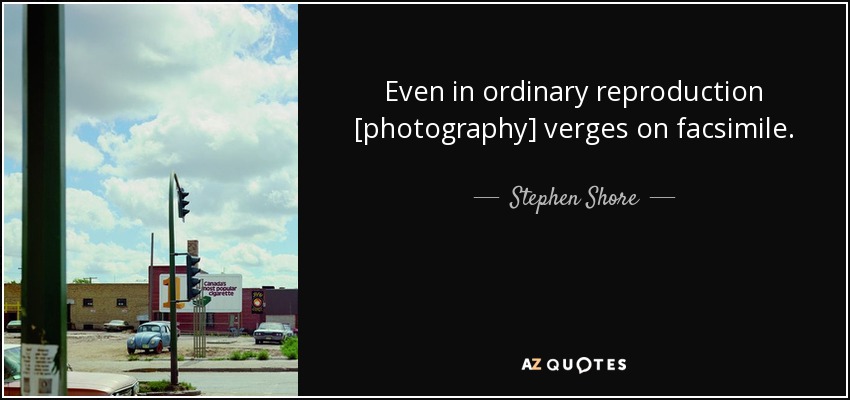 Even in ordinary reproduction [photography] verges on facsimile. - Stephen Shore