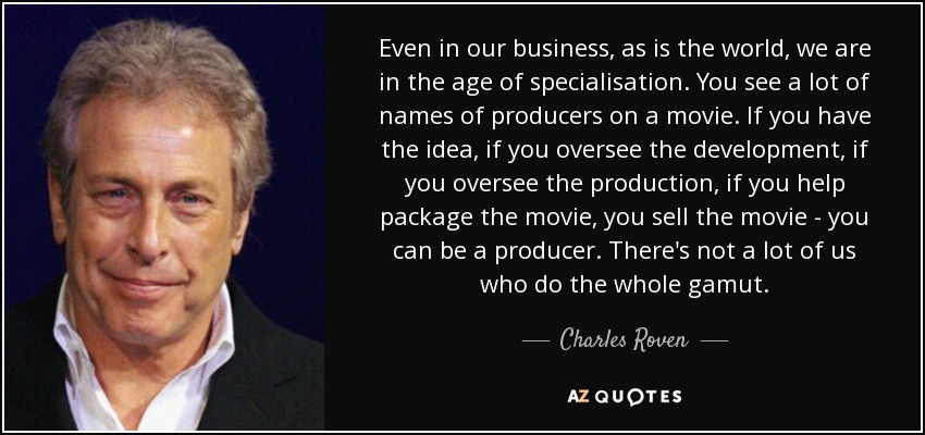 Even in our business, as is the world, we are in the age of specialisation. You see a lot of names of producers on a movie. If you have the idea, if you oversee the development, if you oversee the production, if you help package the movie, you sell the movie - you can be a producer. There's not a lot of us who do the whole gamut. - Charles Roven