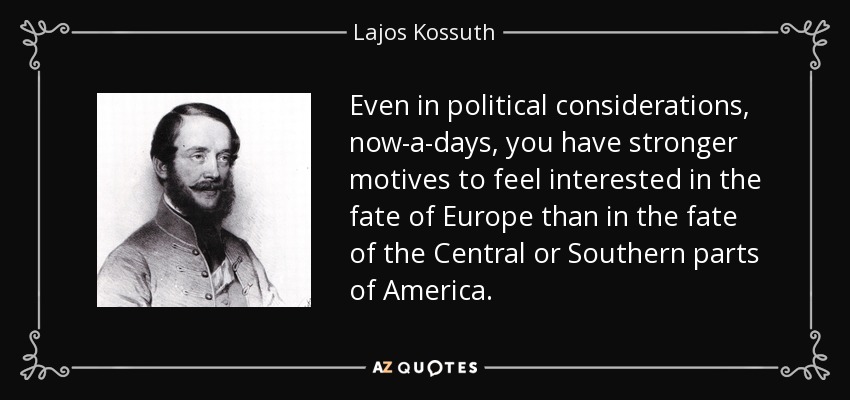 Even in political considerations, now-a-days, you have stronger motives to feel interested in the fate of Europe than in the fate of the Central or Southern parts of America. - Lajos Kossuth