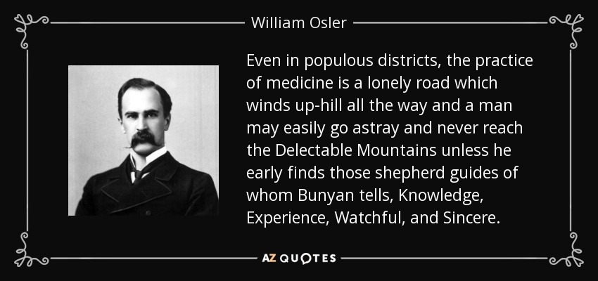 Even in populous districts, the practice of medicine is a lonely road which winds up-hill all the way and a man may easily go astray and never reach the Delectable Mountains unless he early finds those shepherd guides of whom Bunyan tells, Knowledge, Experience, Watchful, and Sincere. - William Osler