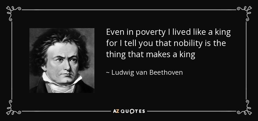 Even in poverty I lived like a king for I tell you that nobility is the thing that makes a king - Ludwig van Beethoven