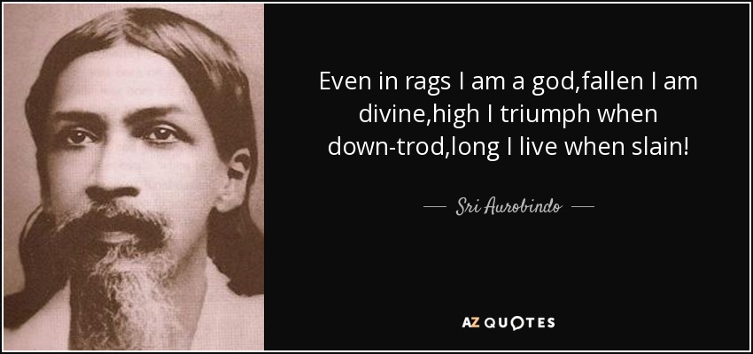 Even in rags I am a god,fallen I am divine,high I triumph when down-trod,long I live when slain! - Sri Aurobindo