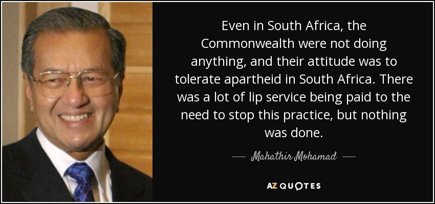 Even in South Africa, the Commonwealth were not doing anything, and their attitude was to tolerate apartheid in South Africa. There was a lot of lip service being paid to the need to stop this practice, but nothing was done. - Mahathir Mohamad