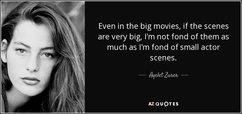Even in the big movies, if the scenes are very big, I'm not fond of them as much as I'm fond of small actor scenes. - Ayelet Zurer