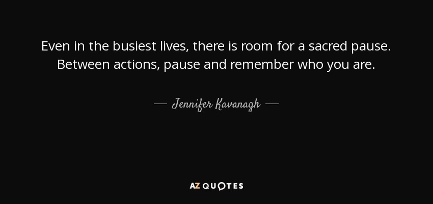 Even in the busiest lives, there is room for a sacred pause. Between actions, pause and remember who you are. - Jennifer Kavanagh