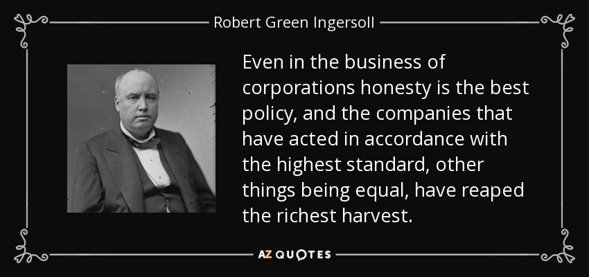 Even in the business of corporations honesty is the best policy, and the companies that have acted in accordance with the highest standard, other things being equal, have reaped the richest harvest. - Robert Green Ingersoll