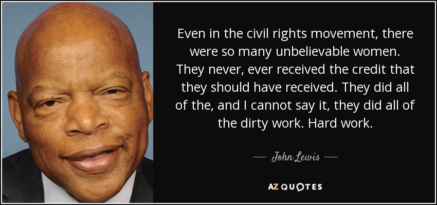 Even in the civil rights movement, there were so many unbelievable women. They never, ever received the credit that they should have received. They did all of the, and I cannot say it, they did all of the dirty work. Hard work. - John Lewis