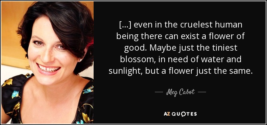 [...] even in the cruelest human being there can exist a flower of good. Maybe just the tiniest blossom, in need of water and sunlight, but a flower just the same. - Meg Cabot