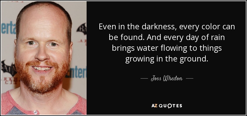 Even in the darkness, every color can be found. And every day of rain brings water flowing to things growing in the ground. - Joss Whedon