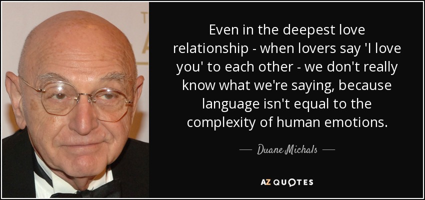 Even in the deepest love relationship - when lovers say 'I love you' to each other - we don't really know what we're saying, because language isn't equal to the complexity of human emotions. - Duane Michals