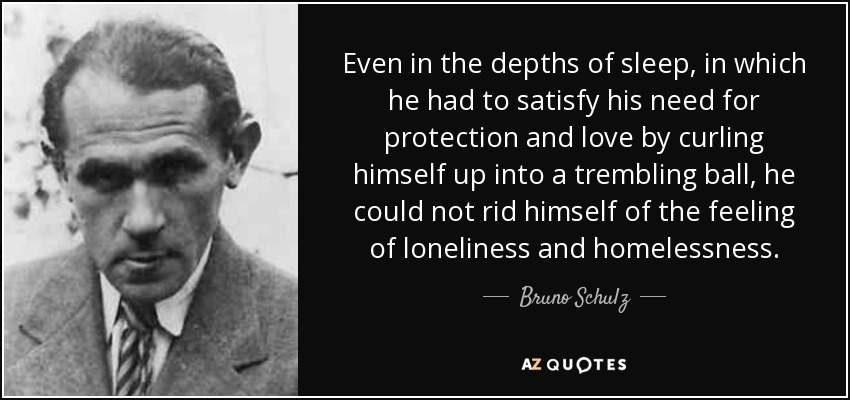 Even in the depths of sleep, in which he had to satisfy his need for protection and love by curling himself up into a trembling ball, he could not rid himself of the feeling of loneliness and homelessness. - Bruno Schulz