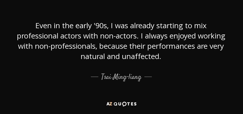 Even in the early '90s, I was already starting to mix professional actors with non-actors. I always enjoyed working with non-professionals, because their performances are very natural and unaffected. - Tsai Ming-liang