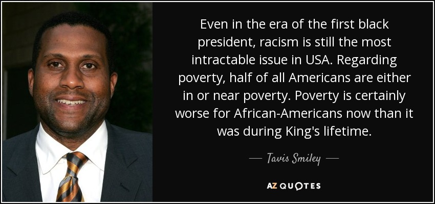 Even in the era of the first black president, racism is still the most intractable issue in USA. Regarding poverty, half of all Americans are either in or near poverty. Poverty is certainly worse for African-Americans now than it was during King's lifetime. - Tavis Smiley