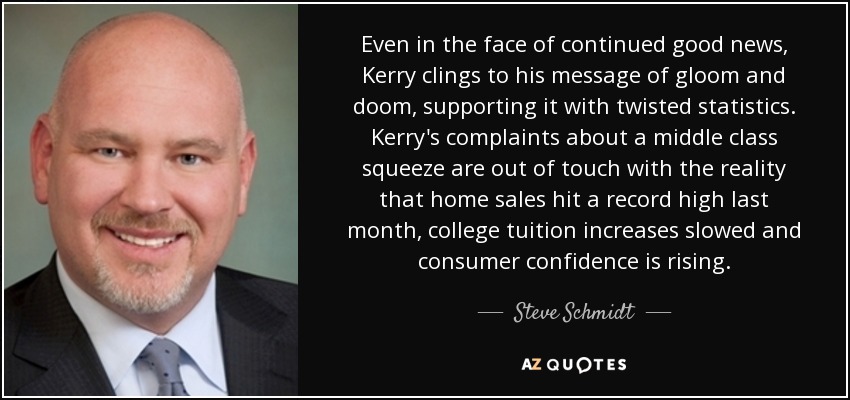 Even in the face of continued good news, Kerry clings to his message of gloom and doom, supporting it with twisted statistics. Kerry's complaints about a middle class squeeze are out of touch with the reality that home sales hit a record high last month, college tuition increases slowed and consumer confidence is rising. - Steve Schmidt