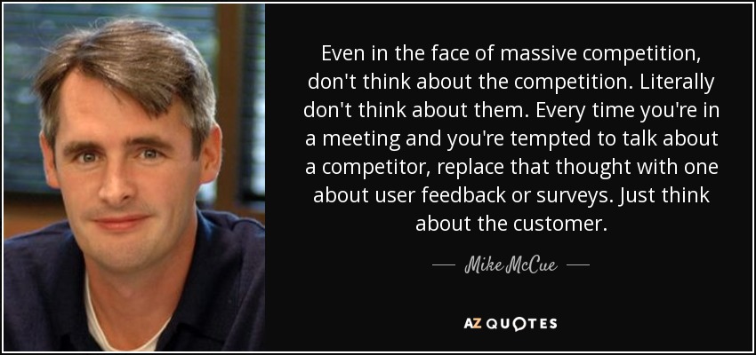 Even in the face of massive competition, don't think about the competition. Literally don't think about them. Every time you're in a meeting and you're tempted to talk about a competitor, replace that thought with one about user feedback or surveys. Just think about the customer. - Mike McCue