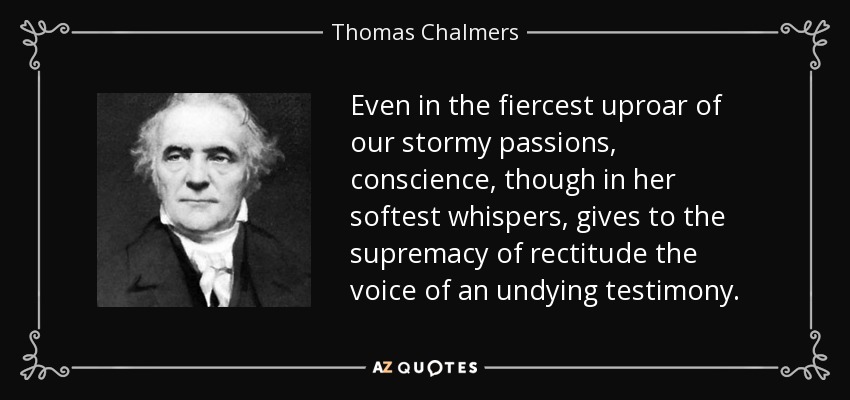 Even in the fiercest uproar of our stormy passions, conscience, though in her softest whispers, gives to the supremacy of rectitude the voice of an undying testimony. - Thomas Chalmers