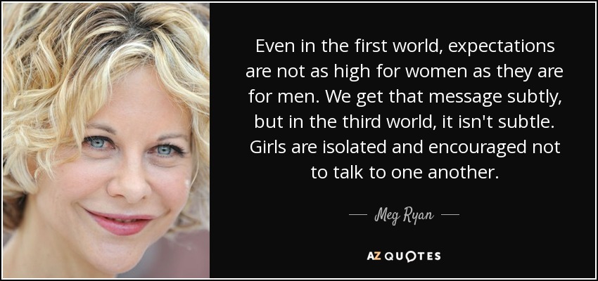 Even in the first world, expectations are not as high for women as they are for men. We get that message subtly, but in the third world, it isn't subtle. Girls are isolated and encouraged not to talk to one another. - Meg Ryan