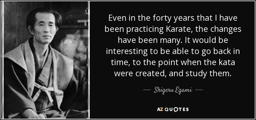 Even in the forty years that I have been practicing Karate, the changes have been many. It would be interesting to be able to go back in time, to the point when the kata were created, and study them. - Shigeru Egami