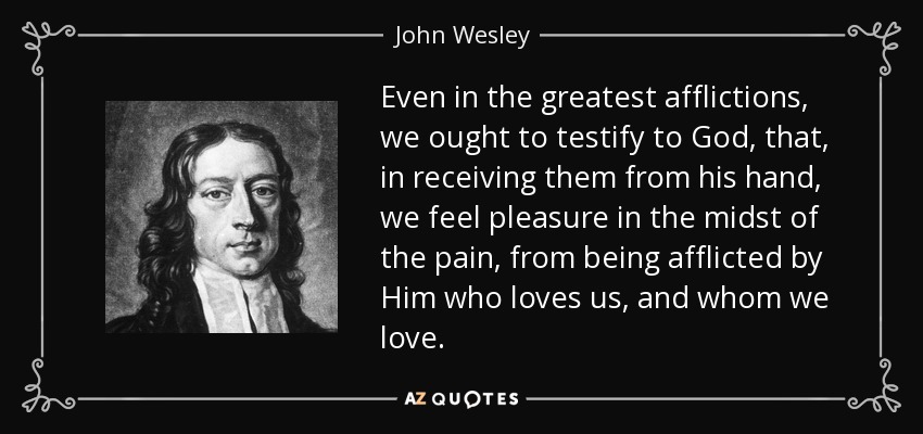 Even in the greatest afflictions, we ought to testify to God, that, in receiving them from his hand, we feel pleasure in the midst of the pain, from being afflicted by Him who loves us, and whom we love. - John Wesley