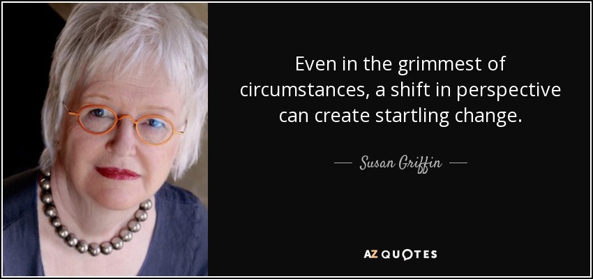 Even in the grimmest of circumstances, a shift in perspective can create startling change. - Susan Griffin