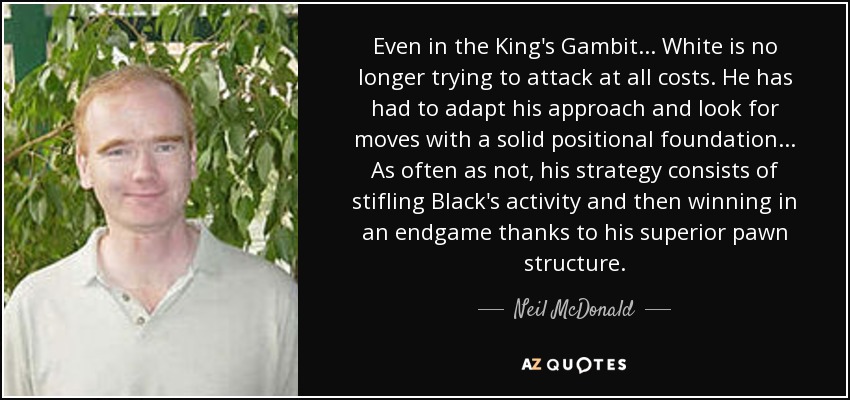 Even in the King's Gambit ... White is no longer trying to attack at all costs. He has had to adapt his approach and look for moves with a solid positional foundation ... As often as not, his strategy consists of stifling Black's activity and then winning in an endgame thanks to his superior pawn structure. - Neil McDonald