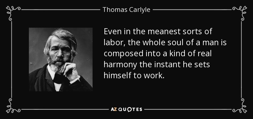 Even in the meanest sorts of labor, the whole soul of a man is composed into a kind of real harmony the instant he sets himself to work. - Thomas Carlyle