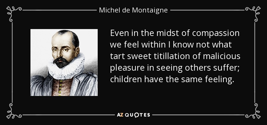 Even in the midst of compassion we feel within I know not what tart sweet titillation of malicious pleasure in seeing others suffer; children have the same feeling. - Michel de Montaigne