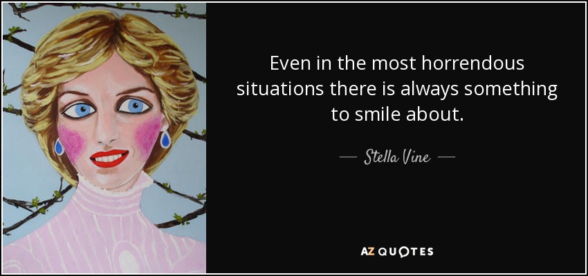 Even in the most horrendous situations there is always something to smile about. - Stella Vine