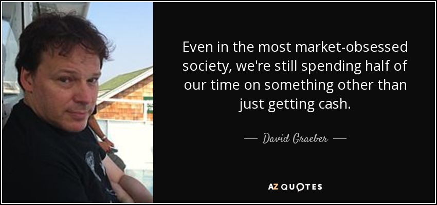 Even in the most market-obsessed society, we're still spending half of our time on something other than just getting cash. - David Graeber