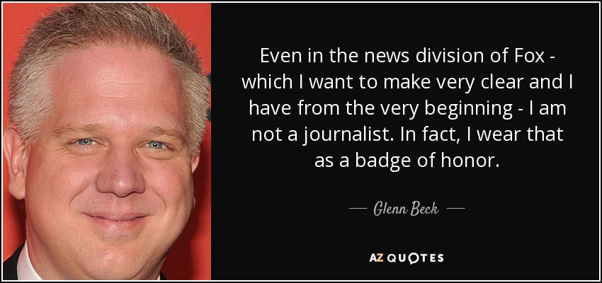 Even in the news division of Fox - which I want to make very clear and I have from the very beginning - I am not a journalist. In fact, I wear that as a badge of honor. - Glenn Beck