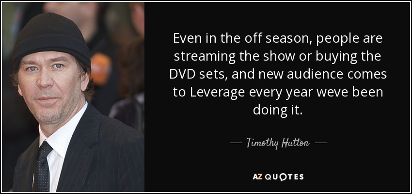 Even in the off season, people are streaming the show or buying the DVD sets, and new audience comes to Leverage every year weve been doing it. - Timothy Hutton