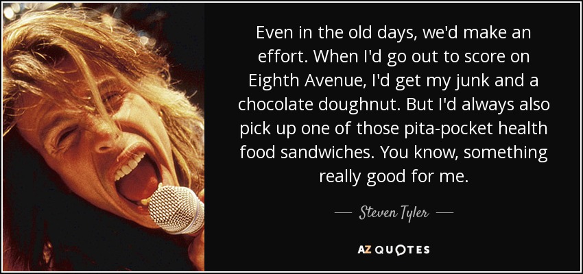 Even in the old days, we'd make an effort. When I'd go out to score on Eighth Avenue, I'd get my junk and a chocolate doughnut. But I'd always also pick up one of those pita-pocket health food sandwiches. You know, something really good for me. - Steven Tyler