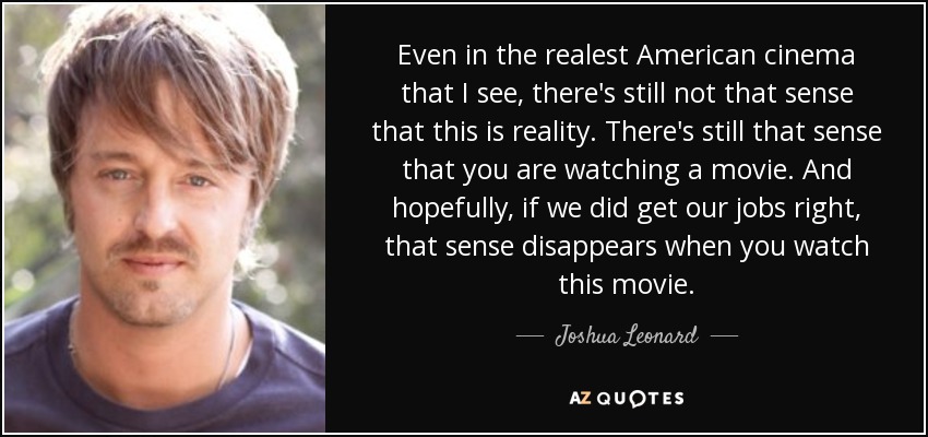 Even in the realest American cinema that I see, there's still not that sense that this is reality. There's still that sense that you are watching a movie. And hopefully, if we did get our jobs right, that sense disappears when you watch this movie. - Joshua Leonard