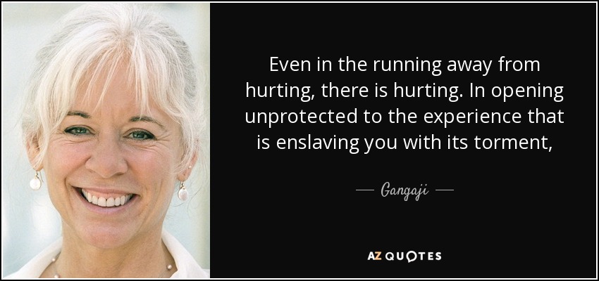 Even in the running away from hurting, there is hurting. In opening unprotected to the experience that is enslaving you with its torment, there is the willingness to be free.” Are you willing? Or do you just want towait until the world finally gets it and does it your way? - Gangaji
