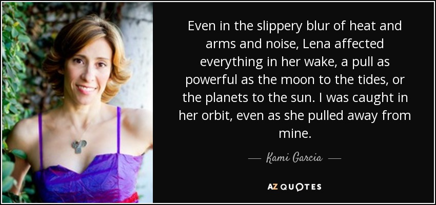 Even in the slippery blur of heat and arms and noise, Lena affected everything in her wake, a pull as powerful as the moon to the tides, or the planets to the sun. I was caught in her orbit, even as she pulled away from mine. - Kami Garcia