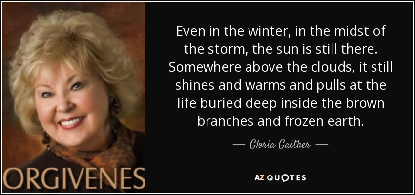 Even in the winter, in the midst of the storm, the sun is still there. Somewhere above the clouds, it still shines and warms and pulls at the life buried deep inside the brown branches and frozen earth. - Gloria Gaither